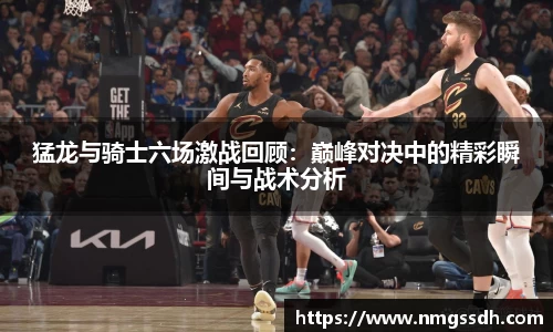 猛龙与骑士六场激战回顾：巅峰对决中的精彩瞬间与战术分析